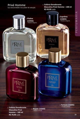 Privé Homme
Sua exclusividade é seu poder de sedução.
1. Colônia Desodorante
Masculina Privé Homme – 100 ml
R$ 69,90 cada
1.Platne
(15926)
> Madeira elegante.
1.Suprême
(15845)
> Madeira elegante.
2. Fortune (16445)
> Fougère sensual.
2. Royale (16444)
> Madeira sensual.
2. Colônia Desodorante
Masculina Privé
Homme – 100 ml
R$ 79,90 cada 39
PERFUMARIA
 