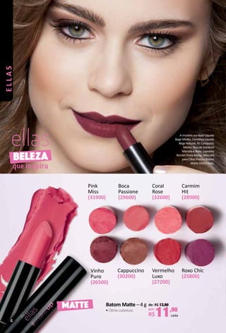 BELEZA
que inspira
MATTE
Roxo Chic
(25800)
Vinho
Puro
(26500)
Boca
Passione
(29600)
Cappuccino
(30200)
Coral
Rose
(32600)
Carmim
Hit
(28900)
Vermelho
Luxo
(27200)
Pink
Miss
(31900)
Batom Mate – 4 g
• Ótima cobertura.
de: R$ 13,90
por:
R$11,90
cada
A modelo usa Base Líquida
Bege Médio, Corretvo Líquido
Bege Natural, Pó Compacto
Médio, Duo de Sombras
Marsala e Rose, Lapiseira
Retrátl Preta Mate, Máscara
para Cílios Preta e Batom
Mate Vinho Puro.
4
ellas
 
