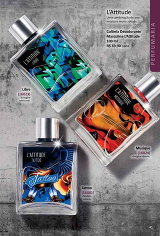 Libre
(16023)
> Fougère
refrescante.
Musique
(16024)
> Fougère vibrante.
L’Attude
Uma combinação de arte,
música e muita attude.
Colônia Desodorante
Masculina L’Attude
100 ml
R$ 69,90 cada
Tatoo
(16481)
> Madeira
vibrante.
41
PERFUMARIA
 