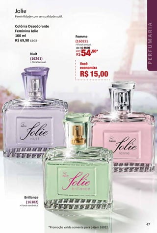 Jolie
Feminilidade com sensualidade sutl.
Colônia Desodorante
Feminina Jolie
100 ml
R$ 69,90 cada
Brillance
(16382)
> Floral romântca.
Nuit
(16261)
> Floral sensual.
Você
economiza
R$ 15,00
Femme
(16022)
> Floral sensual.
de: R$ 69,90
por:
R$54,90*
*Promoção válida somente para o item 16022.
47
PERFUMARIA
 