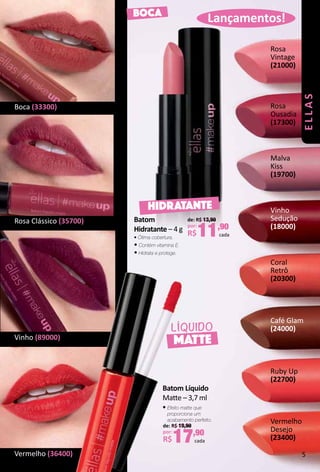 Lançamentos!BOCA
MATTE
LÍQUIDO
Rosa
Ousadia
(17300)
Malva
Kiss
(19700)
Rosa
Vintage
(21000)
Vinho
Sedução
(18000)
Coral
Retrô
(20300)
Ruby Up
(22700)
Café Glam
(24000)
Rosa Clássico (35700)
Boca (33300)
Vinho (89000)
Vermelho (36400)
Vermelho
Desejo
(23400)
de: R$ 19,90
por:
R$17,90
cada
Batom Líquido
Mate – 3,7 ml
• Efeito matte que
proporciona um
acabamento perfeito.
HIDRATANTE
Batom
Hidratante – 4 g
• Ótima cobertura.
• Contém vitamina E.
• Hidrata e protege.
de: R$ 13,90
por:
R$11,90
cada
ellas
5
 