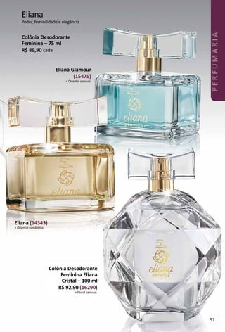Eliana (14343)
> Oriental romântca.
Colônia Desodorante
Feminina Eliana
Cristal – 100 ml
R$ 92,90 (16290)
> Floral sensual.
Eliana Glamour
(15475)
> Oriental sensual.
Colônia Desodorante
Feminina – 75 ml
R$ 89,90 cada
Eliana
Poder, feminilidade e elegância.
51
PERFUMARIA
 