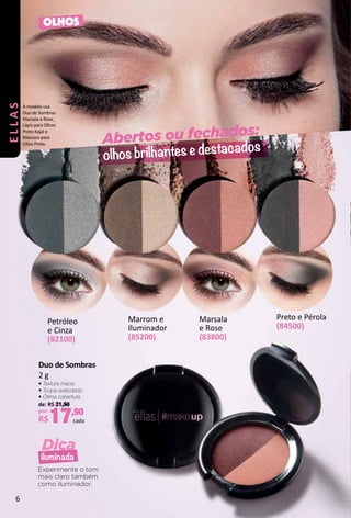 Abertos ou fechados:
olhos brilhantes e destacados
Dica
iluminada
OLHOS
Marrom e
Iluminador
(85200)
Experimente o tom
mais claro também
como iluminador.
A modelo usa
Duo de Sombras
Marsala e Rose,
Lápis para Olhos
Preto Kajal e
Máscara para
Cílios Preta.
Petróleo
e Cinza
(82100)
Marsala
e Rose
(83800)
Preto e Pérola
(84500)
Duo de Sombras
2 g
• Textura macia.
• Toque aveludado.
• Ótima cobertura.
de: R$ 21,90
por:
R$17,90
cada
ELLAS
6
 