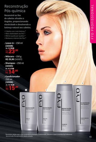 1 2
3
4
Reconstrução
Pós-química
Reconstrói os ﬁos
de cabelos alisados e
tngidos, proporcionando
elastcidade e devolvendo o
balanço natural aos cabelos.
> Cabelos com mais balanço.*
> Mais elastcidade aos ﬁos.*
> Menos queda por quebra.*
> Restaura o interior dos ﬁos.*
*Resultados obtdos após o uso combinado de Shampoo, Condicionador, Máscara e Leave-in da linha Fyo Proﬁssional
Reconstrução Pós-química em cabelos alisados.
1 Leave-in – 150 ml
(16508)
2 Máscara – 150 g
R$ 29,90 (16507)
3 Shampoo – 250 ml
(16505)
4 Condicionador
250 ml
(16506)
de: R$ 19,90
por:
R$15,90
de: R$ 17,90
por:
R$14,90
de: R$ 29,90
por:
R$23,90
61
 