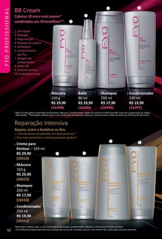 1 Máscara
150 g
R$ 29,90
(16398)
2 Balm
80 ml
R$ 29,90
(16500)
*Após 14 aplicações combinadas de Shampoo, Máscara, Condicionador e Balm da linha Fyo Proﬁssional BB Cream em comparação ao cabelo
não tratado. **Resultados obtdos após o uso combinado do Shampoo, Máscara, Condicionador e Balm da linha Fyo Proﬁssional BB Cream.
3 Shampoo
250 ml
R$ 17,90
(16396)
4 Condicionador
250 ml
R$ 19,90
(16397)
1. Ant-idade
2. Nutrição
3. Regeneração
4. Redução de quebra
5. Hidratação
6. Fortalecimento
dos ﬁos
7. Selagem de
pontas duplas
8. Brilho 3D
9. Controle de frizz
10. Proteção térmica
BB Cream
Cabelos 10 anos mais jovens*
combinados aos 10 benefcios**: 1
2
3 4
1 Creme para
Pentear – 150 ml
R$ 29,90
(16513)
2 Máscara
150 g
R$ 29,90
(16512)
3 Shampoo
250 ml
R$ 17,90
(16510)
4 Condicionador
250 ml
R$ 19,90
(16511)
*Resultados obtdos após o uso combinado de Shampoo, Condicionador, Máscara e Creme para Pentear da linha
Fyo Proﬁssional Reparação Intensiva, comparado ao uso de shampoo comum, com mínimo de 5 aplicações em duas semanas.
1 2
3 4
Reparação Intensiva
Repara, nutre e fortalece os ﬁos.
> 1 ano de danos recuperados em duas semanas.*
> Fios mais resistentes e menos queda por quebra.*
62
FYOPROFISSIONAL
 
