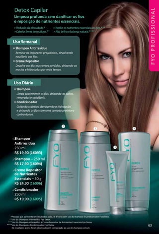 Detox Capilar
Limpeza profunda sem daniﬁcar os ﬁos
e reposição de nutrientes essenciais.
Uso Semanal
• Shampoo Antrresíduo
Remove as impurezas prejudiciais, devolvendo
equilíbrio aos ﬁos.
• Creme Repositor
Devolve aos ﬁos nutrientes perdidos, deixando-os
macios e hidratados por mais tempo.
Uso Diário
• Shampoo
Limpa suavemente os ﬁos, deixando-os soltos,
renovados e saudáveis.
• Condicionador
Cuida dos cabelos, devolvendo a hidratação
e deixando os ﬁos com uma camada protetora
contra danos.
1
3
2 4
>Reduçãodaoleosidade.*
>Cabeloslivresderesíduos.**
>Repõeosnutrientesessenciaisaosﬁos.***
>Altobrilhoebalançonatural.****
*Pessoas que apresentaram resultados após 2 e 3 horas com uso do Shampoo e Condicionador Fyo Detox.
**Uso do Shampoo Antrresíduo Fyo Detox.
***Uso do Shampoo Antrresíduo e Creme Repositor de Nutrientes Essenciais Fyo Detox.
****Uso do Shampoo e Condicionador Fyo Detox.
Os resultados acima foram observados em comparação ao uso de shampoo comum.
1 Shampoo
Antrresíduo
250 ml
R$ 19,90 (16093)
2 Shampoo – 250 ml
R$ 17,90 (16094)
3 Creme Repositor
de Nutrientes
Essenciais – 50 g
R$ 24,90 (16096)
4 Condicionador
250 ml
R$ 19,90 (16095)
63
FYOPROFISSIONAL
 
