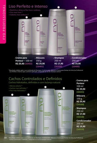 Cachos Controlados e Deﬁnidos
Cachos hidratados, deﬁnidos e com balanço natural.
> Menos volume.*
> Cachos mais deﬁnidos.*
> Fios mais hidratados.*
*Resultados obtdos após o uso combinado de Shampoo, Condicionador, Máscara e Creme para Pentear da linha Fyo Proﬁssional
Cachos Controlados e Deﬁnidos, comparado ao uso de shampoo comum.
1
3 4
*Resultados obtdos após o uso combinado de Shampoo, Condicionador, Máscara e Creme para Pentear da linha Fyo Proﬁssional
Liso Perfeito e Intenso após a primeira aplicação, comparado ao uso de shampoo comum.
1 2
3
4
Liso Perfeito e Intenso
> Realinha e deixa os ﬁos lisos e sedosos.
> Fios mais lisos.*
> Cabelos mais sedosos.* 2
1 Creme para
Pentear
150 ml
R$ 29,90
(16521)
2 Máscara
150 g
R$ 29,90
(16520)
3 Shampoo
250 ml
R$ 17,90
(16518)
4 Condicionador
250 ml
R$ 19,90
(16519)
1 Creme para
Pentear – 150 ml
R$ 29,90 (16402)
2 Máscara
150 g
R$ 29,90
(16401)
3 Shampoo
250 ml
R$ 17,90
(16399)
4 Condicionador
250 ml
R$ 19,90
(16400)
64
FYOPROFISSIONAL
 