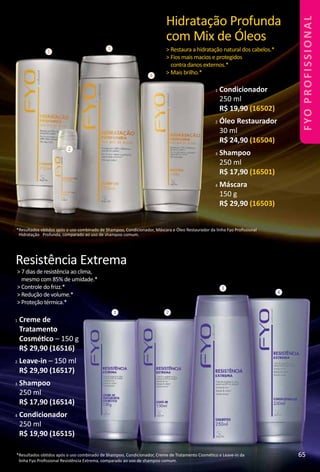 1
2
3
4
Hidratação Profunda
com Mix de Óleos
> Restaura a hidratação natural dos cabelos.*
> Fios mais macios e protegidos
contra danos externos.*
> Mais brilho.*
*Resultados obtdos após o uso combinado de Shampoo, Condicionador, Máscara e Óleo Restaurador da linha Fyo Proﬁssional
Hidratação Profunda, comparado ao uso de shampoo comum.
1 Condicionador
250 ml
R$ 19,90 (16502)
2 Óleo Restaurador
30 ml
R$ 24,90 (16504)
3 Shampoo
250 ml
R$ 17,90 (16501)
4 Máscara
150 g
R$ 29,90 (16503)
1 2
3
4
Resistência Extrema
> 7 dias de resistência ao clima,
mesmo com 85% de umidade.*
> Controle do frizz.*
> Redução de volume.*
> Proteção térmica.*
*Resultados obtdos após o uso combinado de Shampoo, Condicionador, Creme de Tratamento Cosmétco e Leave-in da
linha Fyo Proﬁssional Resistência Extrema, comparado ao uso de shampoo comum.
1 Creme de
Tratamento
Cosmétco – 150 g
R$ 29,90 (16516)
2 Leave-in – 150 ml
R$ 29,90 (16517)
3 Shampoo
250 ml
R$ 17,90 (16514)
4 Condicionador
250 ml
R$ 19,90 (16515)
65
FYOPROFISSIONAL
 