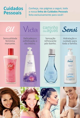 Sensualidade
feminina
marcante.
Cuidados
Pessoais
Conheça, nas páginas a seguir, toda
a nossa linha de Cuidados Pessoais
feita exclusivamente para você!
Hidratação e
cuidado para
toda a família.
Sensação
refrescante
pós-banho.
Delicadeza e
soﬁstcação o
dia inteiro.
67
 