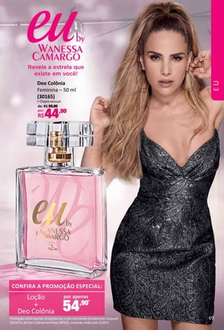 Deo Colônia
Feminina – 50 ml
(30165)
> Chypre sensual.
de: R$ 59,90
por:
R$44,90
por apenas
54,90*
CONFIRA A PROMOÇÃO ESPECIAL:
Loção
Deo Colônia
+
Revele a estrela que
existe em você!
*
Promoção válida apenas na compra da Loção Hidratante Desodorante Corporal
(30167) e da Deo Colônia Feminina (30165), somente neste ciclo 3/2017.
69
EU
 