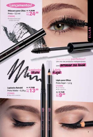 Que tal olhos perfeitos?
Um mix de produtos indispensáveis
para arrasar no look
Lançamentos!
Lapiseira Retrátl
Preta Mate – 0,28 g
(73900)
• Traço fno e preciso.
de: R$ 18,90
por:
R$13,90
Máscara para Cílios
Preta – 5,5 ml
(70094)
• Indispensável para
compor seu look.
de: R$ 26,90
por:
R$24,90
Lápis
Kajal
Lapiseira
Matte
Lápis para Olhos
Preto Kajal – 1,2 g
(71500)
de: R$ 13,90
por:
R$9,90
• Cor intensa.
• Alta cobertura. ELLAS
7
 