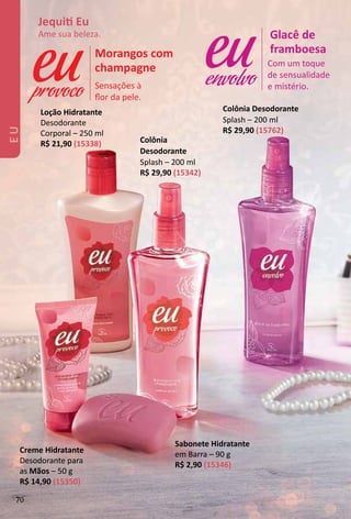 Com um toque
de sensualidade
e mistério.
Glacê de
framboesa
envolvoSensações à
ﬂor da pele.
Morangos com
champagne
provoco
Loção Hidratante
Desodorante
Corporal – 250 ml
R$ 21,90 (15338)
Sabonete Hidratante
em Barra – 90 g
R$ 2,90 (15346)
Creme Hidratante
Desodorante para
as Mãos – 50 g
R$ 14,90 (15350)
Colônia
Desodorante
Splash – 200 ml
R$ 29,90 (15342)
Colônia Desodorante
Splash – 200 ml
R$ 29,90 (15762)
Jequit Eu
Ame sua beleza.
70
 