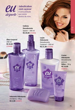 Óleo Corporal
200 ml
R$ 32,90
(15464)
A sensualidade
que existe
dentro de mim.
Jabutcabas
com açúcar
desperto
Loção
Hidratante
Desodorante
Corporal – 250 ml
R$ 21,90 (15339)
Sabonete Hidratante
em Barra – 90 g
R$ 2,90 (15347)
Colônia
Desodorante
Splash – 200 ml
R$ 29,90 (15343)
Creme
Hidratante
Desodorante
para as
Mãos – 50 g
R$ 14,90
(15351)
EU
71
 