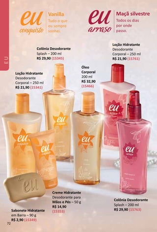 Tudo o que
eu sempre
sonhei.
Vanilla
Todos os dias
por onde
passo.
Maçã silvestre
arraso
Creme Hidratante
Desodorante para
Mãos e Pés – 50 g
R$ 14,90
(15353)
Loção Hidratante
Desodorante
Corporal – 250 ml
R$ 21,90 (15761)
Loção Hidratante
Desodorante
Corporal – 250 ml
R$ 21,90 (15341)
Colônia Desodorante
Splash – 200 ml
R$ 29,90 (15345)
Sabonete Hidratante
em Barra – 90 g
R$ 2,90 (15349)
Colônia Desodorante
Splash – 200 ml
R$ 29,90 (15763)
Óleo
Corporal
200 ml
R$ 32,90
(15466)
EU
72
 