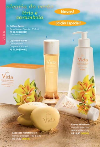 Creme Hidratante
Desodorante para
Mãos e Pés – 50 g
R$ 14,90 (30035)
1. Colônia Spray
Desodorante Splash – 150 ml
R$ 36,90 (30036)
> Floral vibrante.
2. Loção Hidratante
Desodorante
Corporal – 475 ml
R$ 35,90 (30037)
Sabonete Hidratante em
Barra 3 unidades – 90 g cada
R$ 17,90 (30034)
1
2
Novos!
Edição Especial!
74
VIDA
 