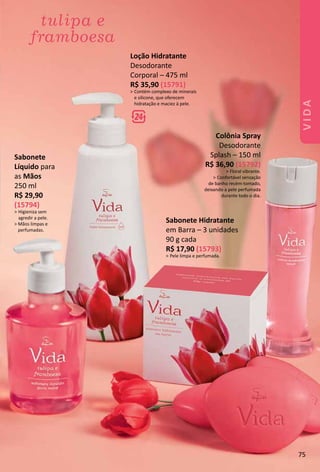Colônia Spray
Desodorante
Splash – 150 ml
R$ 36,90 (15792)
> Floral vibrante.
> Confortável sensação
de banho recém-tomado,
deixando a pele perfumada
durante todo o dia.
Loção Hidratante
Desodorante
Corporal – 475 ml
R$ 35,90 (15791)
> Contém complexo de minerais
e silicone, que oferecem
hidratação e maciez à pele.
Sabonete Hidratante
em Barra – 3 unidades
90 g cada
R$ 17,90 (15793)
> Pele limpa e perfumada.
Sabonete
Líquido para
as Mãos
250 ml
R$ 29,90
(15794)
> Higieniza sem
agredir a pele.
> Mãos limpas e
perfumadas.
75
VIDA
 