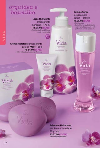 Colônia Spray
Desodorante
Splash – 150 ml
R$ 36,90 (15785)
> Floral sensual.
> Confortável sensação de banho
recém-tomado, deixando a pele
perfumada durante todo o dia.
Creme Hidratante Desodorante
para as Mãos – 50 g
R$ 14,90 (15783)
> Mãos hidratadas, macias e perfumadas.
Sabonete Hidratante
em Barra – 3 unidades
90 g cada
R$ 17,90 (15786)
> Pele limpa e perfumada.
Loção Hidratante
Desodorante
Corporal – 475 ml
R$ 35,90 (15781)
> Pele hidratada por 24 horas,
macia e perfumada.
76
VIDA
 