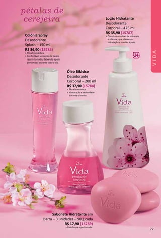 Sabonete Hidratante em
Barra – 3 unidades – 90 g cada
R$ 17,90 (15789)
> Pele limpa e perfumada.
Colônia Spray
Desodorante
Splash – 150 ml
R$ 36,90 (15788)
> Floral romântca.
> Confortável sensação de banho
recém-tomado, deixando a pele
perfumada durante todo o dia.
Loção Hidratante
Desodorante
Corporal – 475 ml
R$ 35,90 (15787)
> Contém complexo de minerais
e silicone, que oferecem
hidratação e maciez à pele.
Óleo Bifásico
Desodorante
Corporal – 200 ml
R$ 37,90 (15784)
> Floral romântca.
> Hidratação e sedosidade
durante o banho.
77
VIDA
 