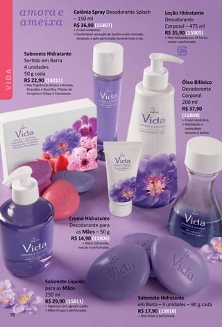 Sabonete Hidratante
Sortdo em Barra
4 unidades
50 g cada
R$ 22,90 (16011)
> Nas fragrâncias Amora e Ameixa,
Orquídea e Baunilha, Pétalas de
Cerejeira e Tulipa e Framboesa.
Sabonete Hidratante
em Barra – 3 unidades – 90 g cada
R$ 17,90 (15810)
Pele limpa e perfumada.
Óleo Bifásico
Desodorante
Corporal
200 ml
R$ 37,90
(15808)
Frutal romântca.
Hidratação e
sedosidade
durante o banho.
Creme Hidratante
Desodorante para
as Mãos – 50 g
R$ 14,90 (15806)
Mãos hidratadas,
macias e perfumadas.
Colônia Spray Desodorante Splash
– 150 ml
R$ 36,90 (15807)
Frutal romântca.
 Confortável sensação de banho recém-tomado,
deixando a pele perfumada durante todo o dia.
Loção Hidratante
Desodorante
Corporal – 475 ml
R$ 35,90 (15805)
Pele hidratada por 24 horas,
macia e perfumada.
Sabonete Líquido
para as Mãos
250 ml
R$ 29,90 (15811)
Higieniza sem agredir a pele.
 Mãos limpas e perfumadas.
78
VIDA
 