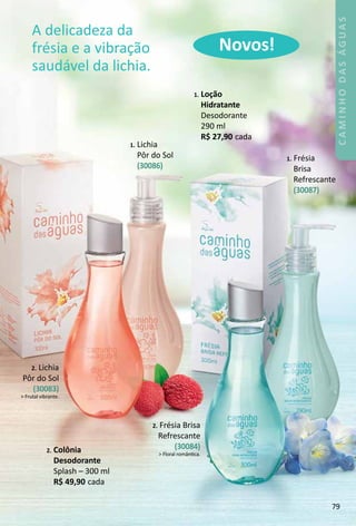 1. LoÁão
Hidratante
Desodorante
290 ml
R$ 27,90 cada
2. Lichia
Pôr do Sol
(30083)
 Frutal vibrante.
1. Lichia
Pôr do Sol
(30086)
2. Frésia Brisa
Refrescante
(30084)
 Floral romântca.
1. Frésia
Brisa
Refrescante
(30087)
A delicadeza da
frésia e a vibração
saudável da lichia.
Novos!
2. Colônia
Desodorante
Splash – 300 ml
R$ 49,90 cada
79
CAMINHODASÁGUAS
 