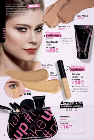 Acessórios
Praticidade é questão de
estilo
Preparar
e uniformizar a
pele
1
Não
erre!
Bege Médio
(48700)
Bege Médio
(70106)
Bege Natural
(47000)
Bege
Natural
(70105)
2Disfarçar
imperfeições
Base Líquida
30 ml
de: R$ 25,90
por:
R$22,90
cada
• Textura leve.
• Unifca o tom
da pele.
ROSTO
Corretvo
Líquido – 5 g
de: R$ 22,90
por:
R$18,90
cada
• Seca rapidamente
após a aplicação.
• Cobertura perfeita.
A modelo usa Base Líquida Bege
Médio, Corretvo Líquido Bege Natural,
Pó Compacto Médio, Blush Compacto
Iluminador Bronze, Duo de Sombras
Marrom e Iluminador, Lápis para Olhos
Preto Kajal, Máscara para Cílios Preta e
Batom Líquido Mate Boca.
Nécessaire
(70099)
de: R$ 17,90
por:
R$14,90
• Dimensões: 20x11 cm.
ELLAS
8
 