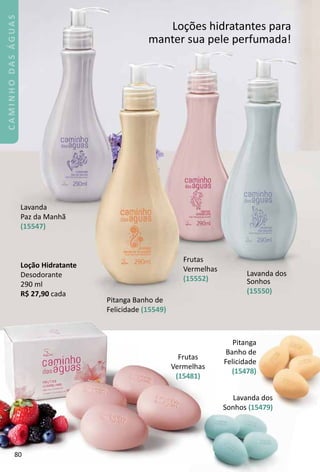 Pitang
Banho de
Felicidade
(15478)
La
Sonhos
Loções hidratantes para
manter sua pele perfumada!
Lavanda
Paz da Manhã
(15547)
Pitanga Banho de
Felicidade (15549)
Frutas
Vermelhas
(15552)
Lavanda dos
Sonhos
(15550)
LoÁão Hidratante
Desodorante
290 ml
R$ 27,90 cada
80
CAMINHODASÁGUAS
 