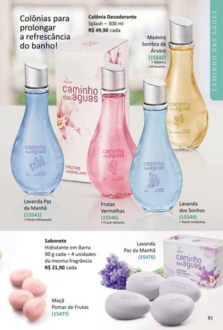 Colônias para
prolongar
a refrescância
do banho!
Madeira
Sombra da
Árvore
(15542)
 Madeira
refrescante.
Frutas
Vermelhas
(15546)
 Frutal vibrante.
Lavanda
dos Sonhos
(15544)
 Floral romântca.
Lavanda Paz
da Manhã
(15541)
 Floral refrescante.
Colônia Desodorante
Splash – 300 ml
R$ 49,90 cada
MaÁã
omar de Frutas
15477)
Sabonete
Hidratante em Barra
90 g cada – 4 unidades
da mesma fragrância
R$ 21,90 cada
81
CAMINHODASÁGUAS
 