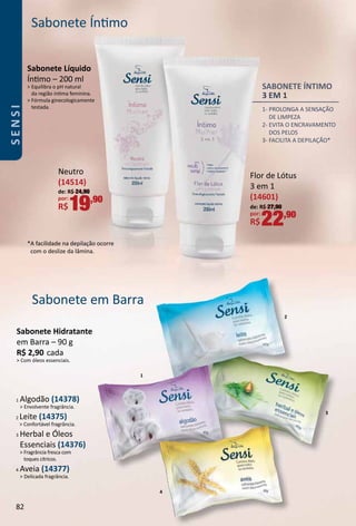 SABONETE ÍNTIMO
3 EM 1
1- PROLONGA A SENSAÇÃO
DE LIMPEZA
2- EVITA O ENCRAVAMENTO
DOS PELOS
3- FACILITA A DEPILAÇÃO*
Sabonete Íntmo
*A facilidade na depilação ocorre
com o deslize da lâmina.
Sabonete Líquido
Íntmo – 200 ml
 Equilibra o pH natural
da região íntma feminina.
 Fórmula ginecologicamente
testada.
Neutro
(14514)
de: R$ 24,90
por:
R$19,90
Flor de Lótus
3 em 1
(14601)
de: R$ 27,90
por:
R$22,90
Sabonete em Barra
1 Algodão (14378)
 Envolvente fragrância.
2 Leite (14375)
 Confortável fragrância.
3 Herbal e Óleos
Essenciais (14376)
 Fragrância fresca com
toques cítricos.
4 Aveia (14377)
 Delicada fragrância.
Sabonete Hidratante
em Barra – 90 g
R$ 2,90 cada
 Com óleos essenciais.
1
4
3
2
82
SENSI
 