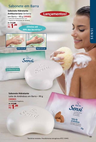 Sabonete Hidratante
Leite de Amêndoas em Barra – 90 g
(30082)
 Confortável fragrância.
de: R$ 2,90
por:
R$1,99
Sabonete em Barra
Lançamentos!
Sabonete Hidratante
Antbacteriano Verbena
em Barra – 90 g (30080)
 Sabonete Antbacteriano com
fragrância refrescante de Verbena.
de: R$ 3,20
por:
R$1,99
Antes do uso. Depois do uso.
Elimina até
99% das bactérias*
*Bactérias testadas: Pseudomonas aeruginosa ATCC 15442.
83
SENSI
 