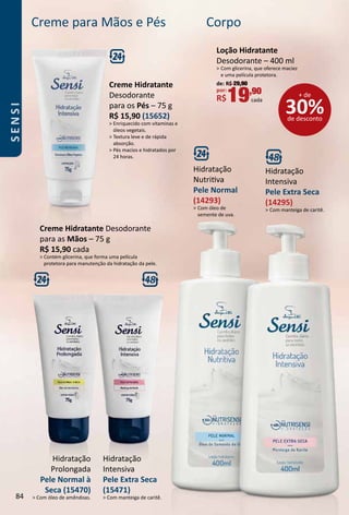 Corpo
Hidratação
Nutritva
Pele Normal
(14293)
 Com óleo de
semente de uva.
Hidratação
Intensiva
Pele Extra Seca
(14295)
 Com manteiga de caritê.
Loção Hidratante
Desodorante – 400 ml
 Com glicerina, que oferece maciez
e uma película protetora.
de: R$ 29,90
por:
R$19,90
cada
30%de desconto
+ de
Creme para Mãos e Pés
Hidratação
Prolongada
Pele Normal à
Seca (15470)
 Com óleo de amêndoas.
Hidratação
Intensiva
Pele Extra Seca
(15471)
 Com manteiga de caritê.
Creme Hidratante Desodorante
para as Mãos – 75 g
R$ 15,90 cada
 Contém glicerina, que forma uma película
protetora para manutenção da hidratação da pele.
Creme Hidratante
Desodorante
para os Pés – 75 g
R$ 15,90 (15652)
 Enriquecido com vitaminas e
óleos vegetais.
 Textura leve e de rápida
absorção.
 Pés macios e hidratados por
24 horas.
84
SENSI
 