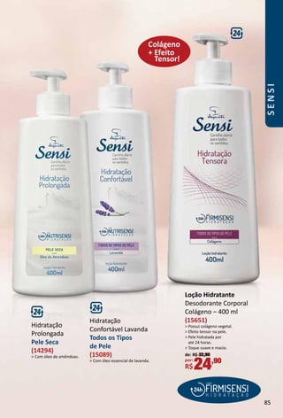 Hidratação
Prolongada
Pele Seca
(14294)
 Com óleo de amêndoas.
Hidratação
Confortável Lavanda
Todos os Tipos
de Pele
(15089)
 Com óleo essencial de lavanda.
+ Efeito
Tensor!
Colágeno
Loção Hidratante
Desodorante Corporal
Colágeno – 400 ml
(15651)
 Possui colágeno vegetal.
 Efeito tensor na pele.
 Pele hidratada por
até 24 horas.
 Toque suave e macio.
de: R$ 32,90
por:
R$24,90
85
SENSI
 