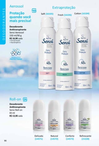 Aerossol
Proteção
quando você
mais precisa!
TECNOLOGIA
PROTECTSENSI
Extraproteção
Roll-on
Desodorante
Anttranspirante
Sensi Roll-on
65 ml
R$ 13,90 cada
Desodorante
Anttranspirante
Sensi Aerossol
150 ml/90 g
R$ 16,90 cada
 Extraproteção.
 Hipoalergênico.
Refrescante
(15228)
Delicado
(14571)
Natural
(14572)
Conforto
(14573)
Sof (16105) Coton (16104)
Fresh (16106)
desodorantes
86
 