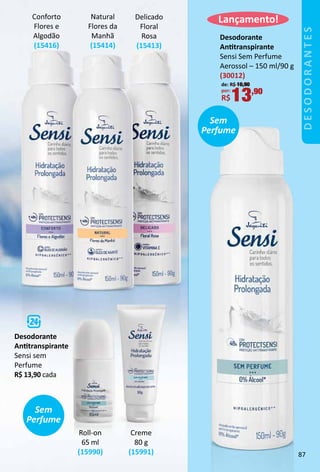 Conforto
Flores e
Algodão
(15416)
Delicado
Floral
Rosa
(15413)
Natural
Flores da
Manhã
(15414)
Desodorante
Anttranspirante
Sensi sem
Perfume
R$ 13,90 cada
Creme
80 g
(15991)
Roll-on
65 ml
(15990)
Desodorante
Anttranspirante
Sensi Sem Perfume
Aerossol – 150 ml/90 g
(30012)
de: R$ 16,90
por:
R$13,90
Sem
Perfume
Lançamento!
Sem
Perfume
DESODORANTES
87
 