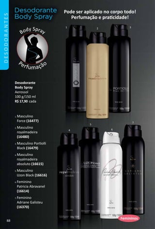 1 2 3
4
5
6
7
Desodorante
Body Spray
Body Spray
Perfumação
1. Masculino
Force (16477)
2. Masculino
royalmadeira
(16480)
3. Masculino Portolli
Black (16479)
4. Masculino
royalmadeira
absoluto (16615)
5. Masculino
Uzon Black (16616)
6. Feminino
Patricia Abravanel
(16614)
7. Feminino
Adriane Galisteu
(16370)
Pode ser aplicado no corpo todo!
Perfumação e pratcidade!
Desodorante
Body Spray
Aerossol
100 g/150 ml
R$ 17,90 cada
Femininos
DESODORANTES
88
 