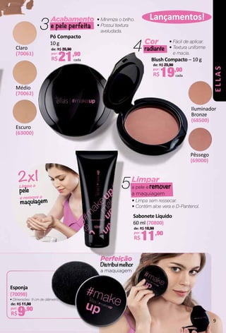 3Acabamento
e pele perfeita
• Minimiza o brilho.
• Possui textura
aveludada.
Cor
radiante4 • Fácil de aplicar.
• Textura uniforme
e macia.
Lançamentos!
Pêssego
(69000)
Iluminador
Bronze
(68500)
Pó Compacto
10 g
de: R$ 26,90
por:
R$21,90
cada
Sabonete Líquido
60 ml (70800)
de: R$ 18,90
por:
R$11,90
Claro
(70061)
Médio
(70062)
Blush Compacto – 10 g
de: R$ 25,90
por:
R$19,90
cada
e remove a
maquiagem
Limpa a
pele
2x1 Limpar
a pele e remover
a maquiagem
• Limpa sem ressecar.
• Contém aloe vera e D-Pantenol.
5
Perfeição
Distribui melhor
a maquiagem
Escuro
(63000)
Esponja
(70098)
de: R$ 11,90
por:
R$9,90
• Dimensões: 9 cm de diâmetro.
ELLAS
9
 