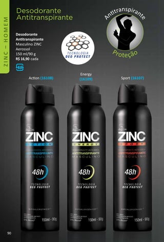 Acton (16108) Sport (16107)
Energy
(16109)
Desodorante
Anttranspirante
Masculino ZINC
Aerossol
150 ml/90 g
R$ 16,90 cada
Desodorante
Antitranspirante
A
nttranspirant
e
Proteção
90
 