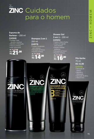 91
ZINC–HOMEM
Cuidados
para o homem
Espuma de
Barbear – 200 ml
(14504)
 Protege a pele
durante o barbear.
 Mantém a hidratação.
 Textura cremosa.
 Ação refrescante.
de: R$ 27,90
por:
R$21,90
Shampoo 2 em 1
200 ml
(14973)
 Limpa e condiciona
sem ressecar.
 Sensação de frescor.
 Espuma cremosa.
de: R$ 16,90
por:
R$14,90
Shower Gel
3 em 1 – 200 ml
(14501)
 Cabelo, corpo e barba.
 Limpa sem agredir
nem ressecar.
 Facilita o deslize
da lâmina.
 Sensação de frescor.
 Espuma cremosa.
de: R$ 19,90
por:
R$16,90 Pós-barba
75 ml
R$ 15,90
(14503)
 Sensação de
frescor.
 Mantém a
hidratação.
 Sensação de alívio.
 Textura leve.
 