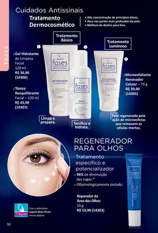 REGENERADOR
PARA OLHOS
Tratamento
especíﬁco e
potencializador
 96% de diminuição
das rugas.*
 Ofalmologicamente testado.
Cuidados Antissinais
• Alta concentração de princípios atvos.
• Atua nas partes mais profundas da pele.
• Melhora de dentro para fora.
Tratamento
Dermocosmétco
Reparador da
Área dos Olhos
15 g
R$ 53,90 (14303)
1 Gel Hidratante
de Limpeza
Facial
120 ml
R$ 36,90
(14306)
2 Tônico
Reequilibrante
Facial – 120 ml
R$ 43,90
(14307)
3 Microesfoliante
Renovador
Celular – 75 g
R$ 39,90
(14305)
Limpa e
prepara. Toniﬁca e
hidrata.
Pele regenerada pela
ação de microesferas
que removem as
células mortas.
1 2
3
Tratamento
Básico Tratamento
Luminoso
Use o aplicatvo
Jequit Mais Perto
nesta página.
92
FASES
 