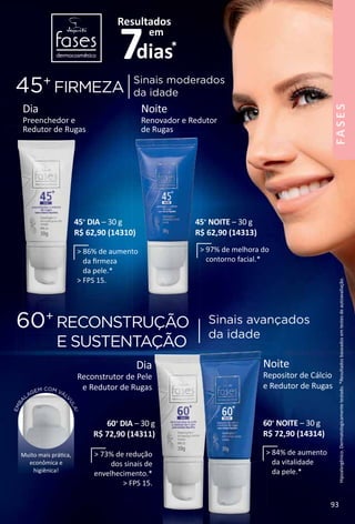 Hipoalergênico.Dermatologicamentetestado.*Resultadosbaseadosemtestesdeautoavaliação.
EMBA
LAGEM COM VÁL
V
ULA!
Muito mais prátca,
econômica e
higiênica!
Noite
Repositor de Cálcio
e Redutor de Rugas
60+
NOITE – 30 g
R$ 72,90 (14314)
Dia
Reconstrutor de Pele
e Redutor de Rugas
45+
FIRMEZA
60+
RECONSTRUÇÃO
E SUSTENTAÇÃO
Sinais moderados
da idade
Sinais avançados
da idade
Dia
Preenchedor e
Redutor de Rugas
Noite
Renovador e Redutor
de Rugas
45+
DIA – 30 g
R$ 62,90 (14310)
45+
NOITE – 30 g
R$ 62,90 (14313)
60+
DIA – 30 g
R$ 72,90 (14311)
 86% de aumento
da ﬁrmeza
da pele.*
 FPS 15.
 97% de melhora do
contorno facial.*
 73% de redução
dos sinais de
envelhecimento.*
 FPS 15.
 84% de aumento
da vitalidade
da pele.*
93
FASES
 