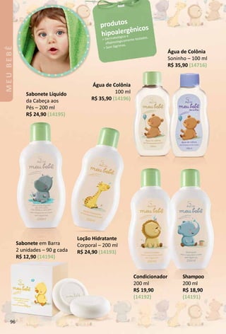 Sabonete em Barra
2 unidades – 90 g cada
R$ 12,90 (14194)
produtos
hipoalergênicos
 Dermatológica e
ofalmologicamente testados.
 Sem lágrimas.
Shampoo
200 ml
R$ 18,90
(14191)
Condicionador
200 ml
R$ 19,90
(14192)
Água de Colônia
Soninho – 100 ml
R$ 35,90 (14716)
Água de Colônia
100 ml
R$ 35,90 (14196)
Sabonete Líquido
da Cabeça aos
Pés – 200 ml
R$ 24,90 (14195)
LoÁão Hidratante
Corporal – 200 ml
R$ 24,90 (14193)
MEUBEBÊ
96
 