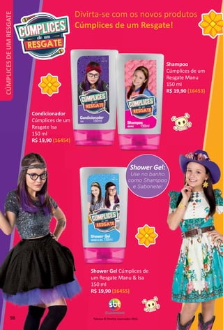 Televisa © Direitos reservados 2016.
Divirta-se com os novos produtos
Cúmplices de um Resgate!
Shower Gel:
Use no banho
como Shampoo
e Sabonete!
Shower Gel Cúmplices de
um Resgate Manu  Isa
150 ml
R$ 19,90 (16455)
Shampoo
Cúmplices de um
Resgate Manu
150 ml
R$ 19,90 (16453)
Condicionador
Cúmplices de um
Resgate Isa
150 ml
R$ 19,90 (16454)
98
CÚMPLICESDEUMRESGATE
 