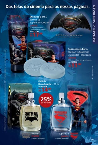 Das telas do cinema para as nossas páginas.
TM©DCComics.(s15)
BATMANVSSUPERMAN:DAWNOFJUSTICEandallrelatedcharactersandelements©™DCComicsandWarnerBros.EntertainmentInc.(s16)
Superman
(16041)
 Fougère refrescante.
Batman
(16040)
 Fougère refrescante.
Colônia
Desodorante – 25 ml
de: R$ 19,90
por:
R$14,90
cada
Shampoo 2 em 1
Batman vs
Superman – 200 ml
(16042)
 Limpa e condiciona
suavemente os cabelos.
de: R$ 21,90
por:
R$17,90
Sabonete em Barra
Batman vs Superman
2 unidades – 80 g cada
(16043)
 Limpa e hidrata sem agredir a pele.
de: R$ 14,90
por:
R$11,90
25%de desconto
99
BATMANVSSUPERMAN
 