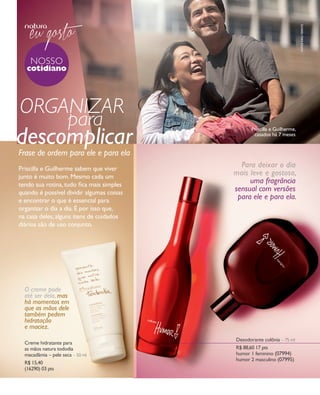 arizona.flow     PDF/X-4 ISO




                                                                                                                                                           fotos kiko ferrite
                nosso
                cotidiano




         organizar
             para                                                                                                         Priscilla e Guilherme,

       descomplicar
        Frase de ordem para ele e para ela
                                                                                                                           casados há 7 meses




        Priscilla e Guilherme sabem que viver
                                                                                                                 Para deixar o dia
        junto é muito bom. Mesmo cada um
                                                                                                               mais leve e gostoso,
        tendo sua rotina, tudo ﬁca mais simples
                                                                                                                    uma fragrância
        quando é possível dividir algumas coisas
                                                                                                               sensual com versões
        e encontrar o que é essencial para
                                                                                                                para ele e para ela.
        organizar o dia a dia. É por isso que,
        na casa deles, alguns itens de cuidados
        diários são de uso conjunto.




            O creme pode
            até ser dela, mas
            há momentos em
            que as mãos dele
            também pedem
            hidratação
            e maciez.
                                                                                                                 Desodorante colônia – 75 ml
            Creme hidratante para
            as mãos natura tododia                                                                               r$ 88,60 17 pts
            macadâmia – pele seca – 50 ml                                                                        humor 1 feminino (07994)
                                                                                                                 humor 2 masculino (07995)
            r$ 15,40
            (16290) 03 pts




  NEG_nossocotidiano_folhetoCiclo04-13_V1V3.indd 10                                                                                             12/17/12 8:03 AM
                                                                                             Agência: NATURA COSMÉTICOS S/A | Cliente: NATURA COSMÉTICOS S/A
                                                                                                                Processado por arizona.flow em Mon Dec 17 08:04:48 2012
BLACK YELLOW MAGENTA CYAN                             www.arizona.com.br +55 11 3847-1977   677986_Ciclo04-13_FOLHETONEG_V1V3_P010.pdf - 170.0 x 210.0 mm - pág. 10
 