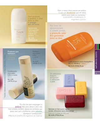 arizona.flow                                                                              PDF/X-4 ISO




                                                                                                                                                                         “Com a rotina cheia, preciso ser prático
                                                                                                                                                                           e usar um desodorante que me deixe
                                                                                                                                                                               pronto para todos os momentos.”
                                                                                                            Sem perfume,                                                         Guilherme lourenço, 31,
                                                                                                            o produto é ideal                                                               engenheiro químico
                                                                                                            para os dois
                                                                                                            e protege
                                                                                                            por 24 horas.
                                                                                                                                                    Na hora de
                                                                                                            Desodorante                             aproveitarem
                                                                                                            antitranspirante
                                                                                                            roll-on natura
                                                                                                                                                    a cidade juntos,
                                                                                                            tododia sem                             a proteção solar
                                                                                                            perfume – 70 ml                         fica garantida
                                                                                                            R$ 13,90                                para os dois.
                                                                                                            (35022) 03 pts




                                                                                  Produtos que                    Shampoo




                                                                                                                                                                                                                                                 natura eu gosto
                                                                                  hidratam                        natura plant
                                                                                  e garantem                      brilho
     * Estudos realizados com os produtos da linha Natura Plant Brilho e Maciez




                                                                                  a maciez                        e maciez
                                                                                  dos ﬁos.*                       300 ml
                                                                                                                  R$ 10,60                                                                Loção protetora natura fotoequilíbrio
                                                                                                                  (18768) 02 pts                                                          FPS 15 / FPUVA 5 – 120 ml
                                                                                                                                                                                          R$ 24,20 (37646) 05 pts


                                                                                  Condicionador
                                                                                  natura plant                                                      Os sabonetes                                                                                   11
                                                                                  brilho e maciez                                                   limpam,
                                                                                  300 ml
                                                                                                                                                    perfumam
                                                                                  R$ 13,80                                                          e refrescam
                                                                                  (18770) 03 pts                                                    a pele.




                                                                                                  “Eu não vivo sem maquiagem e
                                                                                           perfume. Mas para deixar o dia a dia
                                                                                  mais simples, também aposto em produtos que                   Sabonete em barra puro vegetal
                                                                                    posso usar com o Guilherme, como sabonete,                  sortido refrescante natura ekos pitanga
                                                                                                       shampoo e condicionador.”                caixa com 4 unidades de 100 g cada
                                                                                  Priscilla oGata, 30, engenheira de materiais                  R$ 16,90 (37922) 03 pts




  NEG_nossocotidiano_folhetoCiclo04-13_V1V3.indd 11                                                                                                                                                                                 12/17/12 3:16 PM
                                                                                                                                                                                 Agência: NATURA COSMÉTICOS S/A | Cliente: NATURA COSMÉTICOS S/A
                                                                                                                                                                                                    Processado por arizona.flow em Mon Dec 17 15:20:30 2012
BLACK YELLOW MAGENTA CYAN                                                                                                          www.arizona.com.br +55 11 3847-1977          677986_Ciclo04-13_FOLHETONEG_V1V3_P011.pdf - 170.0 x 210.0 mm - pág. 11
 