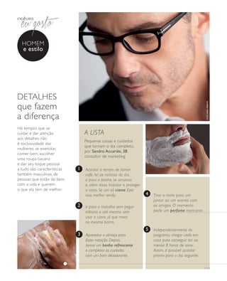 arizona.flow    PDF/X-4 ISO




                homem
                e estilo




            detalhes




                                                                                                                                                             foto kiko ferrite
            que fazem
            a diferença
            há tempos que se
            cuidar e dar atenção                       A LISTA
            aos detalhes não
                                                       Pequenas coisas e cuidados
            é exclusividade das
                                                       que tornam o dia completo,
            mulheres: se exercitar,
                                                       por Sandro Accariès, 38,
            comer bem, escolher
                                                       consultor de marketing
            uma roupa bacana
            e dar seu toque pessoal
            a tudo são características             1   Acordar a tempo de tomar
            também masculinas, de                      café, ler as notícias do dia,
            pessoas que estão de bem                   ir para o banho, se arrumar,
            com a vida e querem                        e, além disso, hidratar e proteger
            o que ela tem de melhor.                   o rosto. Se um só creme fizer
                                                       isso, melhor ainda.                            4      Tirar a noite para um
                                                                                                             jantar ou um evento com
                                                   2   Ir para o trabalho sem pegar                          os amigos. O momento
                                                       trânsito e até mesmo sem                              pede um perfume marcante.
                                                       usar o carro, já que mora
                                                       no mesmo bairro.
                                                                                                      5      Independentemente do
                                                   3   Aproveitar o almoço para                              programa, chegar cedo em
                                                       fazer natação. Depois,                                casa para conseguir ter ao
                                                       tomar um banho refrescante                            menos 8 horas de sono.
                                                       e completar os cuidados                               Assim, é possível acordar
                                                       com um bom desodorante.                               pronto para o dia seguinte.

                                                                                                                                                           v1v3




  NEG_homemestilo_folhetoCiclo04-13_V1V3.indd 14                                                                                                        12/17/12 7:44 AM
                                                                                                     Agência: NATURA COSMÉTICOS S/A | Cliente: NATURA COSMÉTICOS S/A
                                                                                                                        Processado por arizona.flow em Mon Dec 17 07:58:31 2012
BLACK YELLOW MAGENTA CYAN                                     www.arizona.com.br +55 11 3847-1977   677986_Ciclo04-13_FOLHETONEG_V1V3_P014.pdf - 170.0 x 210.0 mm - pág. 14
 