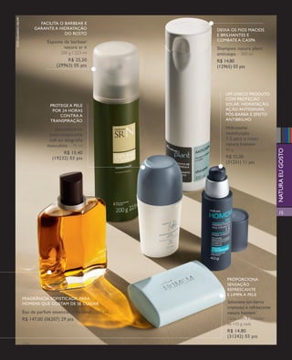 arizona.flow                        PDF/X-4 ISO




        foto eduardo delfim

                                       facilita o barbear e
                                     garante a hidratação                                                                                deixa os fios macios
                                                  do rosto                                                                               e brilhantes e
                                           espuma de barbear                                                                             combate a caspa
                                                  natura sr n                                                                            shampoo natura plant
                                                     200 g / 223 ml                                                                      anticaspa – 300 ml
                                                        r$ 25,50                                                                         r$ 14,80
                                                   (29963) 05 pts                                                                        (12965) 03 pts




                                                                                                                                               um único produto
                                                                                                                                               com proteção
                                             protege a pele                                                                                    solar, hidratação,
                                              por 24 horas                                                                                     ação antissinais,
                                                 contra a                                                                                      pós-barba e efeito
                                             transpiração                                                                                      antibrilho

                                               desodorante                                                                                     hidratante
                                            antitranspirante                                                                                   multifunção
                                            roll-on biografia                                                                                  1.5 para o rosto
                                           masculino – 75 ml                                                                                   natura homem




                                                                                                                                                                                      natura eu gosto
                                                                                                                                               40 g
                                                   r$ 15,40
                                             (19232) 03 pts                                                                                    r$ 55,00
                                                                                                                                               (31231) 11 pts




                                                                                                                                                                                      15




                                                                                                                                                proporciona
                                                                                                                                                sensação
                                                                                                                                                refrescante
                                                                                                                                                e limpa a pele
                              fragrância sofisticada, para
                              homens que gostam de se cuidar                                                                                    sabonete em barra
                                                                                                                                                cremoso e refrescante
                              eau de parfum essencial masculino – 100 ml                                                                        natura homem
                              r$ 147,00 (06207) 29 pts                                                                                          Caixa com 3 unidades
                                                                                                                                                de 110 g cada
                                                                                                                                                r$ 14,80
                                                                                                                                                (31242) 03 pts
                              v1v3




  NEG_homemestilo_folhetoCiclo04-13_V1V3.indd 15                                                                                                                      12/18/12 10:52 PM
                                                                                                                    Agência: NATURA COSMÉTICOS S/A | Cliente: NATURA COSMÉTICOS S/A
                                                                                                                                        Processado por arizona.flow em Tue Dec 18 22:59:40 2012
BLACK YELLOW MAGENTA CYAN                                                  www.arizona.com.br +55 11 3847-1977   677986_Ciclo04-13_FOLHETONEG_V1V3_3CAPA.pdf - 170.0 x 210.0 mm - pág. 15
 