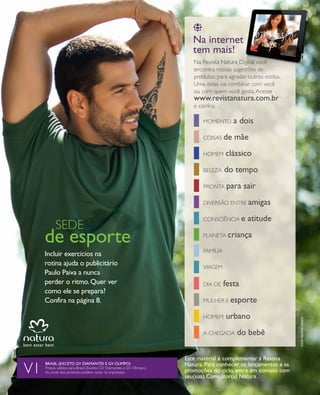 arizona.flow    PDF/X-4 ISO




                                                                                                                    Na internet
                                                                                                                              t
                                                                                                                    tem mais!
                                                                                                                    na revista natura digital, você
                                                                                                                    encontra nossas sugestões de
                                                                                                                                       estões
                                                                                                                    produtos para agradar outros estilos.
                                                                                                                                       ar
                                                                                                                    uma delas vai combinar com você
                                                                                                                                        nar
                                                                                                                    ou com quem você gosta. acesse
                                                                                                                    www.revistanatura.com.br
                                                                                                                    e confira:

                                                                                                                        momento           a dois
                                                                                                                        Coisas de          mãe
                                                                                                                        homem        clássico
                                                                                                                        beleza      do tempo
                                                                                                                        pronta para             sair
                                                                                                                        diVersão entre amigas

                                                                                                                        ConsCiênCia e              atitude
                          sede
                    de esporte                                                                                          planeta criança

                                                                                                                        Família
                    incluir exercícios na
                    rotina ajuda o publicitário                                                                         Viagem
                    paulo paiva a nunca
                    perder o ritmo. Quer ver                                                                            dia de      festa
                    como ele se prepara?
                    confira na página 8.                                                                                mulher e esporte

                                                                                                                        homem        urbano
                                                                                                                                                                                       foto reNata ursaia




                                                                                                                        a Chegada           do bebê

                                                                                                                 este material é complementar à revista
                    Brasil (exceto GV diamaNtes e GV olimpo)                                                     Natura. para conhecer os lançamentos e as
            V1      preços válidos para brasil (exceto gV diamantes e gV olimpo).
                    as cores dos produtos podem variar na impressão.                                             promoções do ciclo, entre em contato com
                                                                                                                 seu(sua) consultor(a) Natura.




  NEG_4capa_folhetoCiclo04-13_V1.indd 16                                                                                                                                  12/18/12 11:55 PM
                                                                                                                        Agência: NATURA COSMÉTICOS S/A | Cliente: NATURA COSMÉTICOS S/A
                                                                                                                                            Processado por arizona.flow em Tue Dec 18 23:56:21 2012
BLACK YELLOW MAGENTA CYAN                                                  www.arizona.com.br +55 11 3847-1977         677986_Ciclo04-13_FOLHETONEG_V1_4CAPA.pdf - 170.0 x 210.0 mm - pág. 16
 
