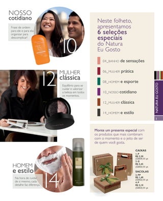 arizona.flow                     PDF/X-4 ISO




       nosso
       cotidiano                                                                                            neste folheto,
                                                                                                            apresentamos




                                                                                       foto kiko ferrite
                           Frase de ordem
                           para ele e para ela:
                           organizar para                                                                   6 seleções
                           descomplicar!                                                                    especiais
                                                        10                                                  do natura
                                                                                                            Eu Gosto
                                                                                                                  04_ banho             de sensações

                                                        mulhEr                                                    06_ mulhEr             prática

                                                  12
       foto kiko ferrite




                                                        clássica                                                  08_ homEm             e esporte




                                                                                                                                                                                      natura eu gosto
                                                            Equilíbrio para se
                                                            cuidar e valorizar
                                                            a beleza em todos                                     10_ nosso cotidiano
                                                            os momentos.

                                                                                                                  12_ mulhEr            clássica

                                                                                                                  14_ homEm             e estilo
                                                                                                                                                                                      3



                                                                                                           Monte um presente especial com
                                                                                                           os produtos que mais combinam
                                                                                                           com o momento e o jeito de ser
                                                                                                           de quem você gosta.

                                                                                                                                                           Caixas
                                                                                                                                                           1. P
                                                                                                                                                           R$ 3,20
                                                                                                                                    4                      (32054) 01 pt
                                                                                                            2                                              2. G
                                                                                                                                                           R$ 3,45
                            homEm                                                                                                                          (32055) 01 pt

                            e estilo                                                                                                         3             saColas
                                                                   foto kiko ferrite




                                                       14
                                                                                                                                                           3. PP
                              na hora de cuidar                                                                                                            R$ 1,40
                                                                                                            1                                              (32052) 01 pt
                              de si mesmo, cada                                                                                                            4. P
                              detalhe faz diferença.                                                                                                       R$ 2,10
                                                                                                                                                           (32053) 01 pt




  NEG_abre_folhetoCiclo04-13_V1V2V3.indd 3                                                                                                                            12/18/12 10:35 PM
                                                                                                                   Agência: NATURA COSMÉTICOS S/A | Cliente: NATURA COSMÉTICOS S/A
                                                                                                                                        Processado por arizona.flow em Tue Dec 18 22:36:49 2012
BLACK YELLOW MAGENTA CYAN                                         www.arizona.com.br +55 11 3847-1977           677986_Ciclo04-13_FOLHETONEG_V1V2V3_P003.pdf - 170.0 x 210.0 mm - pág. 3
 