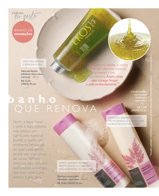 arizona.flow      PDF/X-4 ISO




                BANHO de
                sensações




                                                                                                                                                                                            foto EduaRdo dElfim
                      PeRfUmA, esfOliA
                      e ReNOVA A Pele
                                                                                                “ Costumo esfoliarespecial
                                                                                                com um sabonete
                                                                                                                   o corpo
                     Sabonete líquido
                     esfoliante natura ekos                                                       ao menos 1 vez




                                                                                                                                                                      * Estudos realizados com todos os produtos da linha Natura Plant Hidratação Reparadora.
                     maracujá – 200 ml                                                        por semana. assim, sinto
                     R$ 23,20                                                                   que consigo limpar         “
                     (30676) 05 pts                                                         a pele profundamente.

                                                                                                                                             Condicionador
                                                                                                                                               natura plant

      banho                                                                                                                                      hidratação
                                                                                                                                                reparadora
                                                                                                                                                          300 ml


                QU e R e N OVA                                                                                                                    R$ 13,80
                                                                                                                                             (28530) 03 pts

                                                                                                               HidRAtA e RePARA Os fiOs*,
                sentir a água tocar                                                                            PROtegeNdO O CABelO dAs
                                                                                                               AgRessões dO diA A diA
                a pele é algo simples,
                mas possui um
                significado especial.
                Banho é assim, um
                momento relaxante,
                no qual cada gesto
                revela um jeito único
                de cuidar de nós
                mesmos. são minutos                   limPA e BliNdA Os fiOs*,
                                                      PROtegeNdO O CABelO
                que trazem a energia                  dAs AgRessões dO diA A diA
                que nos renova por
                dentro e por fora.                   Shampoo natura plant
                                                     hidratação reparadora – 300 ml
                                                     R$ 10,60 (28532) 02 pts




  NEG_banhodesensacoes_folhetoCiclo04-13_V1.indd 4                                                                                                       12/18/12 10:39 PM
                                                                                                        Agência: NATURA COSMÉTICOS S/A | Cliente: NATURA COSMÉTICOS S/A
                                                                                                                           Processado por arizona.flow em Tue Dec 18 22:42:04 2012
BLACK YELLOW MAGENTA CYAN                                       www.arizona.com.br +55 11 3847-1977      677986_Ciclo04-13_FOLHETONEG_V1_P004.pdf - 170.0 x 210.0 mm - pág. 4
 