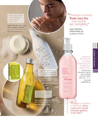 arizona.flow       PDF/X-4 ISO




                                                foto kiko fERRitE
                 deixA A Pele mACiA
                 e PROPORCiONA
                                                                                                                               “Produtos e cheiros.
                 seNsAçãO de                                                                                                      Tudo isso faz
                 CONfORtO                                                                                                           meu banho                             “
            Sabonete em barra puro vegetal
                                                                                                                                   ser completo.
            natura tododia macadâmia
            Caixa com 5 unidades de 90 g cada                                                                                      aNa CRiStiNa
            R$ 13,50 (16303) 03 pts                                                                                                SimoN RoSa, 28,
                                                                                                                                   produtora cultural




                                                                                                                                                                                       NatuRa Eu goSto
                                                                                                                                                        HidRAtA A
                                                                                                                                                      Pele POR Até
                                                                                                                                                         24 HORAs,
                                                                                                                                                   deixANdO UmA
                                                                                                                                                      fRAgRâNCiA
                                                                                                                                                     RefResCANte
                                                                           COm iNgRedieNtes                                                               desodorante
                                                                                                                                                                                       5
                                                                           sUAVes, PROPORCiONA                                                      hidratante corporal
                                                                           CONfORtO e fResCOR                                                            natura tododia
                                                                                                                                                       frutas vermelhas
                                                                                                                                                      pele seca – 400 ml
                                                                          Sabonete líquido íntimo natura
                                                                           higeia suave conforto – 200 ml                                                      R$ 31,80
                                                                                                                                                         (16284) 06 pts
                                                                                R$ 25,50 (31645) 05 pts




                                                                     PeRfUmA e mANtém
                                                                     A Pele HidRAtAdA
                                                                     POR 24 HORAs

                                                                    Óleo trifásico desodorante corporal
                                                                    natura ekos maracujá – 200 ml
                                                                    R$ 54,90 (30429) 11 pts                                          “  depois do banho,
                                                                                                                                     o hidratante deixa
                                                                                                                                     a pele com aquela
                                                                                                                                     sensação gostosa       “
                                                                                                                                     o dia todo.
            V1




  NEG_banhodesensacoes_folhetoCiclo04-13_V1.indd 5                                                                                                                     12/18/12 10:39 PM
                                                                                                                      Agência: NATURA COSMÉTICOS S/A | Cliente: NATURA COSMÉTICOS S/A
                                                                                                                                         Processado por arizona.flow em Tue Dec 18 22:42:09 2012
BLACK YELLOW MAGENTA CYAN                                                       www.arizona.com.br +55 11 3847-1977    677986_Ciclo04-13_FOLHETONEG_V1_P005.pdf - 170.0 x 210.0 mm - pág. 5
 